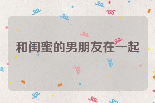 和闺蜜的男朋友在一起