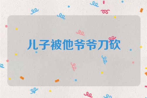 儿子被他爷爷刀砍