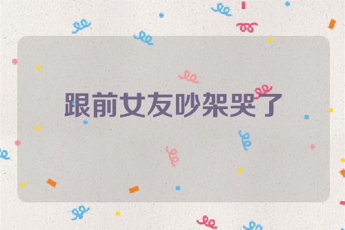 跟前女友吵架哭了